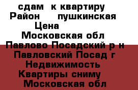 сдам 2к квартиру  › Район ­ 1 пушкинская › Цена ­ 15 000 - Московская обл., Павлово-Посадский р-н, Павловский Посад г. Недвижимость » Квартиры сниму   . Московская обл.